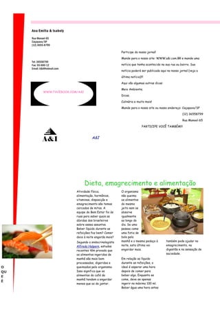 Ana Emília & Isabely

     Rua Manoel-65
     Caçapava/SP
     (12) 3655-8799

                                                           Participe do nosso jornal!

                                                           Mande para o nosso site: WWW.a&i.com.BR e mande uma
     Tel: 36558799
     Fax: 55-600-12                                        notícia que tenha acontecido na sua rua ou bairro. Sua
     Email: A&i@hotmail.com
                                                           notícia poderá ser publicada aqui no nosso jornal (veja a

                                                           última notícia)!!!

                                                           Aqui vão algumas outras dicas:

                                                           Meio Ambiente;
              WWW.FACEBOOK.COM/A&I
                                                           Dicas;

                                                           Culinária e muito mais!

                                                           Mande para o nosso site ou nosso endereço: Caçapava/SP

                                                                                                        (12) 36558799

                                                                                                        Rua Manoel-65

                                                                           PARTICIPE VOCÊ TAMBÉM!!!


                                        A&I
             A&I




                                     Dieta, emagrecimento e alimentação
                              Atividade física,            O organismo
                              alimentação, hormônios,      não queima
                              vitaminas, disposição e      os alimentos
                              emagrecimento são temas      do mesmo
                              cercados de mitos. A         jeito nem os
                              equipe do Bem Estar foi às   absorve
                              ruas para saber quais as     igualmente
                              dúvidas dos brasileiros      ao longo do
                              sobre esses assuntos.        dia. Se uma
                              Beber líquido durante as     pessoa come
                              refeições faz bem? Comer     uma fatia de
                              doce à noite engorda mais?   bolo pela
                              Segundo o endocrinologista   manhã e o mesmo pedaço à         também pode ajudar no
                              Alfredo Halpern, estudos     noite, esta última vai           emagrecimento, na
                              recentes têm provado que     engordar mais.                   digestão e na sensação de
                              os alimentos ingeridos de                                     saciedade.
                              manhã são mais bem           Em relação ao líquido
                              processados, digeridos e     durante as refeições, o
O                             queimados pelo organismo.    ideal é esperar uma hora
QU                            Isso significa que os        depois de comer para
E                             alimentos do café da         beber algo. Enquanto se
                              manhã tendem a engordar      come, deve-se apenas
É
                              menos que os do jantar.      ingerir no máximo 100 ml.
                                                           Beber água uma hora antes
 