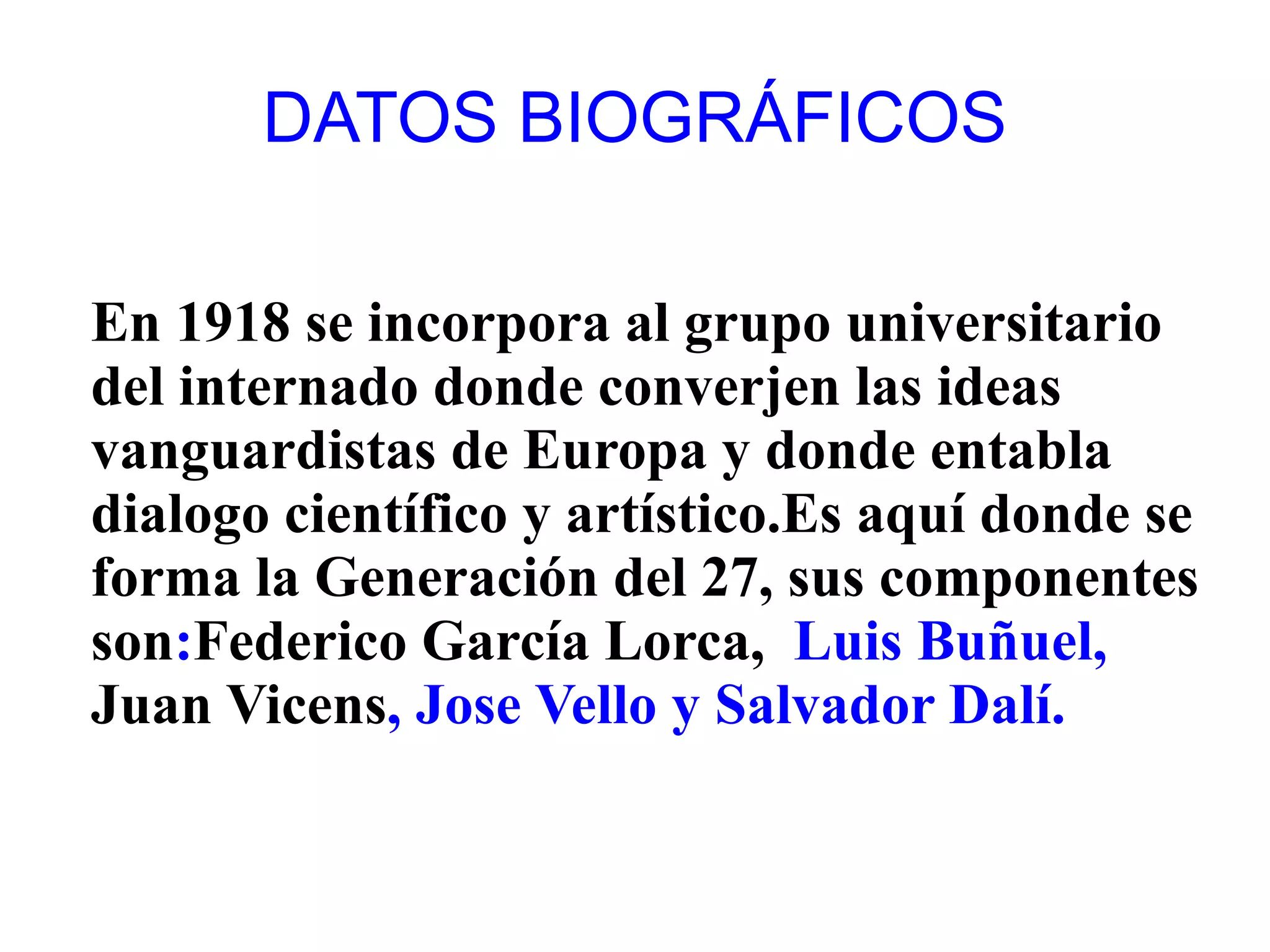 DATOS BIOGRÁFICOS

En 1918 se incorpora al grupo universitario
del internado donde converjen las ideas
vanguardistas de Europa y donde entabla
dialogo científico y artístico.Es aquí donde se
forma la Generación del 27, sus componentes
son:Federico García Lorca, Luis Buñuel,
Juan Vicens, Jose Vello y Salvador Dalí.
 