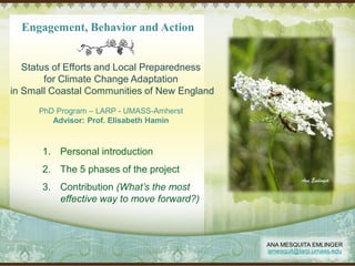 Engagement, Behavior and Action
Status of Efforts and Local Preparedness
for Climate Change Adaptation
in Small Coastal Communities of New England
PhD Program – LARP - UMASS-Amherst
Advisor: Prof. Elisabeth Hamin
ANA MESQUITA EMLINGER
amesquit@larp.umass.edu
1. Personal introduction
2. The 5 phases of the project
3. Contribution (What’s the most
effective way to move forward?)
 