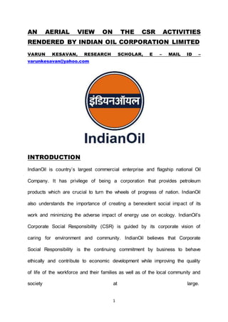 1
AN AERIAL VIEW ON THE CSR ACTIVITIES
RENDERED BY INDIAN OIL CORPORATION LIMITED
VARUN KESAVAN, RESEARCH SCHOLAR, E – MAIL ID –
varunkesavan@yahoo.com
INTRODUCTION
IndianOil is country’s largest commercial enterprise and flagship national Oil
Company. It has privilege of being a corporation that provides petroleum
products which are crucial to turn the wheels of progress of nation. IndianOil
also understands the importance of creating a benevolent social impact of its
work and minimizing the adverse impact of energy use on ecology. IndianOil’s
Corporate Social Responsibility (CSR) is guided by its corporate vision of
caring for environment and community. IndianOil believes that Corporate
Social Responsibility is the continuing commitment by business to behave
ethically and contribute to economic development while improving the quality
of life of the workforce and their families as well as of the local community and
society at large.
 