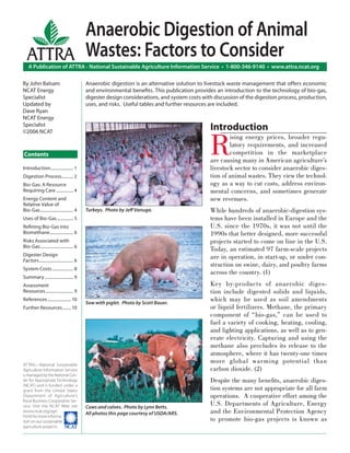 Anaerobic Digestion of Animal
   ATTRA Wastes: Factors to Consider
    A Publication of ATTRA - National Sustainable Agriculture Information Service • 1-800-346-9140 • www.attra.ncat.org

By John Balsam                               Anaerobic digestion is an alternative solution to livestock waste management that offers economic
NCAT Energy                                  and environmental beneﬁts. This publication provides an introduction to the technology of bio-gas,
Specialist                                   digester design considerations, and system costs with discussion of the digestion process, production,
Updated by                                   uses, and risks. Useful tables and further resources are included.
Dave Ryan
NCAT Energy
Specialist
                                                                                                 Introduction

                                                                                                 R
©2006 NCAT
                                                                                                         ising energy prices, broader regu-
                                                                                                         latory requirements, and increased
Contents                                                                                                 competition in the marketplace
                                                                                                 are causing many in American agriculture’s
Introduction ..................... 1                                                             livestock sector to consider anaerobic diges-
Digestion Process........... 2                                                                   tion of animal wastes. They view the technol-
Bio-Gas: A Resource                                                                              ogy as a way to cut costs, address environ-
Requiring Care ................ 4                                                                mental concerns, and sometimes generate
Energy Content and                                                                               new revenues.
Relative Value of
Bio-Gas ............................... 4    Turkeys. Photo by Jeﬀ Vanuga.                       While hundreds of anaerobic-digestion sys-
Uses of Bio-Gas ............... 5                                                                tems have been installed in Europe and the
Reﬁning Bio-Gas into                                                                             U.S. since the 1970s, it was not until the
Biomethane ...................... 6                                                              1990s that better designed, more successful
Risks Associated with                                                                            projects started to come on line in the U.S.
Bio-Gas ............................... 6
                                                                                                 Today, an estimated 97 farm-scale projects
Digester Design                                                                                  are in operation, in start-up, or under con-
Factors ................................ 6
                                                                                                 struction on swine, dairy, and poultry farms
System Costs .................... 8
                                                                                                 across the country. (1)
Summary ........................... 9
Assessment                                                                                       Key by-products of anaerobic diges-
Resources .......................... 9                                                           tion include digested solids and liquids,
References ...................... 10
                                             Sow with piglet. Photo by Scott Bauer.
                                                                                                 which may be used as soil amendments
Further Resources ........ 10                                                                    or liquid fertilizers. Methane, the primary
                                                                                                 component of “bio-gas,” can be used to
                                                                                                 fuel a variety of cooking, heating, cooling,
                                                                                                 and lighting applications, as well as to gen-
                                                                                                 erate electricity. Capturing and using the
                                                                                                 methane also precludes its release to the
                                                                                                 atmosphere, where it has twenty-one times
ATTRA—National Sustainable
                                                                                                 more global warming potential than
Agriculture Information Service                                                                  carbon dioxide. (2)
is managed by the National Cen-
ter for Appropriate Technology                                                                   Despite the many beneﬁts, anaerobic diges-
(NCAT) and is funded under a
grant from the United States                                                                     tion systems are not appropriate for all farm
Department of Agriculture’s                                                                      operations. A cooperative effort among the
Rural Business-Cooperative Ser-
vice. Visit the NCAT Web site                Cows and calves. Photo by Lynn Betts.
                                                                                                 U.S. Departments of Agriculture, Energy
(www.ncat.org/agri.
                                             All photos this page courtesy of USDA/ARS.          and the Environmental Protection Agency
html) for more informa-
tion on our sustainable                                                                          to promote bio-gas projects is known as
agriculture projects. ����
 