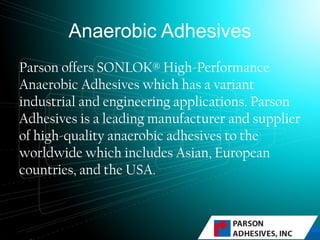 Anaerobic Adhesives
Parson offers SONLOK® High-Performance
Anaerobic Adhesives which has a variant
industrial and engineering applications. Parson
Adhesives is a leading manufacturer and supplier
of high-quality anaerobic adhesives to the
worldwide which includes Asian, European
countries, and the USA.
 