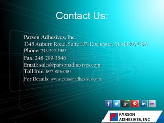 Contact Us:
Parson Adhesives, Inc.Parson Adhesives, Inc.
3345 Auburn Road, Suite 107, Rochester, MI 48309 USA3345 Auburn Road, Suite 107, Rochester, MI 48309 USA
Phone:Phone: 248-299-5585    248-299-5585    
Fax:Fax: 248-299-3846    248-299-3846    
Email:Email: sales@parsonadhesives.comsales@parsonadhesives.com
Toll free:Toll free: 1877-805-01851877-805-0185
For Details:For Details: www.parsonadhesives.comwww.parsonadhesives.com
 