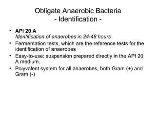 Obligate Anaerobic Bacteria
- Identification -
• API 20 A
Identification of anaerobes in 24-48 hours
• Fermentation tests, which are the reference tests for the
identification of anaerobes
• Easy-to-use: suspension prepared directly in the API 20
A medium.
• Polyvalent system for all anaerobes, both Gram (+) and
Gram (-)
 