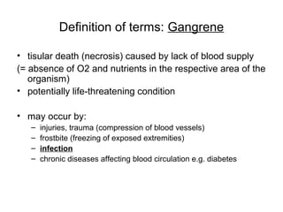 Definition of terms: Gangrene
• tisular death (necrosis) caused by lack of blood supply
(= absence of O2 and nutrients in the respective area of the
organism)
• potentially life-threatening condition
• may occur by:
– injuries, trauma (compression of blood vessels)
– frostbite (freezing of exposed extremities)
– infection
– chronic diseases affecting blood circulation e.g. diabetes
 