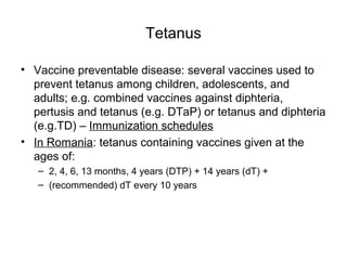 Tetanus
• Vaccine preventable disease: several vaccines used to
prevent tetanus among children, adolescents, and
adults; e.g. combined vaccines against diphteria,
pertusis and tetanus (e.g. DTaP) or tetanus and diphteria
(e.g.TD) – Immunization schedules
• In Romania: tetanus containing vaccines given at the
ages of:
– 2, 4, 6, 13 months, 4 years (DTP) + 14 years (dT) +
– (recommended) dT every 10 years
 