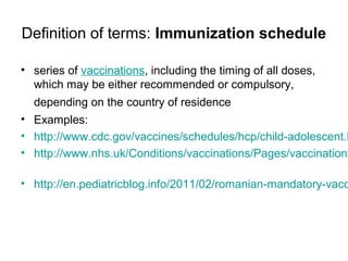 Definition of terms: Immunization schedule
• series of vaccinations, including the timing of all doses,
which may be either recommended or compulsory,
depending on the country of residence
• Examples:
• http://www.cdc.gov/vaccines/schedules/hcp/child-adolescent.h
• http://www.nhs.uk/Conditions/vaccinations/Pages/vaccination-
• http://en.pediatricblog.info/2011/02/romanian-mandatory-vacc
 