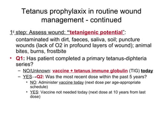 Tetanus prophylaxix in routine wound
management - continued
1st
step: Assess wound: “tetanigenic potential”:
contaminated with dirt, faeces, saliva, soil; puncture
wounds (lack of O2 in profound layers of wound); animal
bites, burns, frostbite
• Q1: Has patient completed a primary tetanus-diphteria
series?
– NO/Unknown: vaccine + tetanus immune globulin (TIG) today
– YES→Q2: Was the most recent dose within the past 5 years?
• NO: Administer vaccine today (next dose per age-appropriate
schedule)
• YES: Vaccine not needed today (next dose at 10 years from last
dose)
 