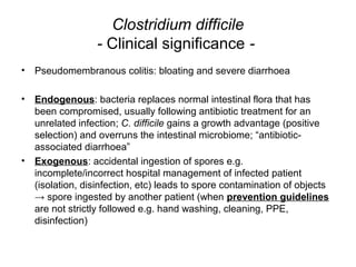 Clostridium difficile
- Clinical significance -
• Pseudomembranous colitis: bloating and severe diarrhoea
• Endogenous: bacteria replaces normal intestinal flora that has
been compromised, usually following antibiotic treatment for an
unrelated infection; C. difficile gains a growth advantage (positive
selection) and overruns the intestinal microbiome; “antibiotic-
associated diarrhoea”
• Exogenous: accidental ingestion of spores e.g.
incomplete/incorrect hospital management of infected patient
(isolation, disinfection, etc) leads to spore contamination of objects
→ spore ingested by another patient (when prevention guidelines
are not strictly followed e.g. hand washing, cleaning, PPE,
disinfection)
 
