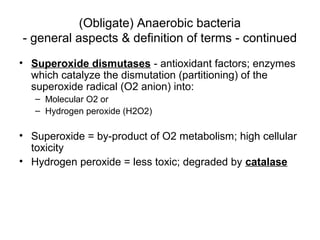 (Obligate) Anaerobic bacteria
- general aspects & definition of terms - continued
• Superoxide dismutases - antioxidant factors; enzymes
which catalyze the dismutation (partitioning) of the
superoxide radical (O2 anion) into:
– Molecular O2 or
– Hydrogen peroxide (H2O2)
• Superoxide = by-product of O2 metabolism; high cellular
toxicity
• Hydrogen peroxide = less toxic; degraded by catalase
 