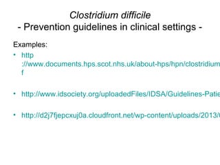 Clostridium difficile
- Prevention guidelines in clinical settings -
Examples:
• http
://www.documents.hps.scot.nhs.uk/about-hps/hpn/clostridium
f
• http://www.idsociety.org/uploadedFiles/IDSA/Guidelines-Patie
• http://d2j7fjepcxuj0a.cloudfront.net/wp-content/uploads/2013/0
 