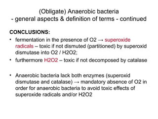 (Obligate) Anaerobic bacteria
- general aspects & definition of terms - continued
CONCLUSIONS:
• fermentation in the presence of O2 → superoxide
radicals – toxic if not dismuted (partitioned) by superoxid
dismutase into O2 / H2O2;
• furthermore H2O2 – toxic if not decomposed by catalase
• Anaerobic bacteria lack both enzymes (superoxid
dismutase and catalase) → mandatory absence of O2 in
order for anaerobic bacteria to avoid toxic effects of
superoxide radicals and/or H2O2
 