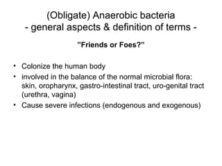 (Obligate) Anaerobic bacteria
- general aspects & definition of terms -
”Friends or Foes?”
• Colonize the human body
• involved in the balance of the normal microbial flora:
skin, oropharynx, gastro-intestinal tract, uro-genital tract
(urethra, vagina)
• Cause severe infections (endogenous and exogenous)
 