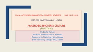 M.V.SC. (VETERINARY MICROBIOLOGY), MONSOON SEMESTER DATE 24.12.2020
VMC- 602 (BACTERIOLOGY II), UNIT III
ANAEROBIC BACTERIA CULTURE
(PRACTICAL)
Dr. Savita Kumari
Assistant Professor-cum-Jr. Scientist
Department of Veterinary Microbiology
Bihar Veterinary College, BASU, Patna
 