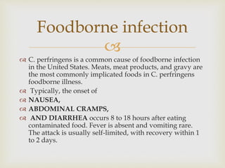 
 C. perfringens is a common cause of foodborne infection
in the United States. Meats, meat products, and gravy are
the most commonly implicated foods in C. perfringens
foodborne illness.
 Typically, the onset of
 NAUSEA,
 ABDOMINAL CRAMPS,
 AND DIARRHEA occurs 8 to 18 hours after eating
contaminated food. Fever is absent and vomiting rare.
The attack is usually self-limited, with recovery within 1
to 2 days.
Foodborne infection
 