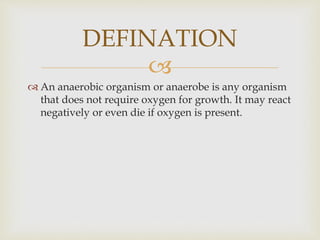
 An anaerobic organism or anaerobe is any organism
that does not require oxygen for growth. It may react
negatively or even die if oxygen is present.
DEFINATION
 