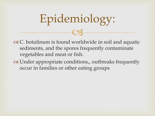 
 C. botulinum is found worldwide in soil and aquatic
sediments, and the spores frequently contaminate
vegetables and meat or fish.
 Under appropriate conditions,, outbreaks frequently
occur in families or other eating groups
Epidemiology:
 