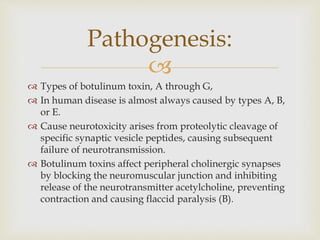 
 Types of botulinum toxin, A through G,
 In human disease is almost always caused by types A, B,
or E.
 Cause neurotoxicity arises from proteolytic cleavage of
specific synaptic vesicle peptides, causing subsequent
failure of neurotransmission.
 Botulinum toxins affect peripheral cholinergic synapses
by blocking the neuromuscular junction and inhibiting
release of the neurotransmitter acetylcholine, preventing
contraction and causing flaccid paralysis (B).
Pathogenesis:
 