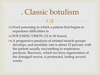 
 Food poisoning in which a patient first begins to
experience difficulties in
 FOCUSING VISION (12 to 36 hours).
 A progressive paralysis of striated muscle groups
develops, and mortality rate is about 15 percent, with
the patient usually succumbing to respiratory
paralysis. Recovery, which involves regeneration of
the damaged nerves, is protracted, lasting several
weeks.
. Classic botulism
 