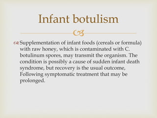 
 Supplementation of infant foods (cereals or formula)
with raw honey, which is contaminated with C.
botulinum spores, may transmit the organism. The
condition is possibly a cause of sudden infant death
syndrome, but recovery is the usual outcome,
Following symptomatic treatment that may be
prolonged.
Infant botulism
 
