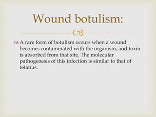 
 A rare form of botulism occurs when a wound
becomes contaminated with the organism, and toxin
is absorbed from that site. The molecular
pathogenesis of this infection is similar to that of
tetanus.
Wound botulism:
 