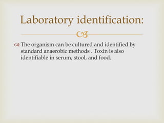 
 The organism can be cultured and identified by
standard anaerobic methods . Toxin is also
identifiable in serum, stool, and food.
Laboratory identification:
 