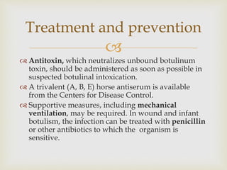 
 Antitoxin, which neutralizes unbound botulinum
toxin, should be administered as soon as possible in
suspected botulinal intoxication.
 A trivalent (A, B, E) horse antiserum is available
from the Centers for Disease Control.
 Supportive measures, including mechanical
ventilation, may be required. In wound and infant
botulism, the infection can be treated with penicillin
or other antibiotics to which the organism is
sensitive.
Treatment and prevention
 