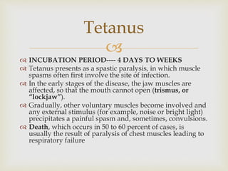 
 INCUBATION PERIOD---- 4 DAYS TO WEEKS
 Tetanus presents as a spastic paralysis, in which muscle
spasms often first involve the site of infection.
 In the early stages of the disease, the jaw muscles are
affected, so that the mouth cannot open (trismus, or
“lockjaw”).
 Gradually, other voluntary muscles become involved and
any external stimulus (for example, noise or bright light)
precipitates a painful spasm and, sometimes, convulsions.
 Death, which occurs in 50 to 60 percent of cases, is
usually the result of paralysis of chest muscles leading to
respiratory failure
Tetanus
 