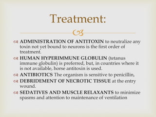 
 ADMINISTRATION OF ANTITOXIN to neutralize any
toxin not yet bound to neurons is the first order of
treatment.
 HUMAN HYPERIMMUNE GLOBULIN (tetanus
immune globulin) is preferred, but, in countries where it
is not available, horse antitoxin is used.
 ANTIBIOTICS The organism is sensitive to penicillin,
 DEBRIDEMENT OF NECROTIC TISSUE at the entry
wound.
 SEDATIVES AND MUSCLE RELAXANTS to minimize
spasms and attention to maintenance of ventilation
Treatment:
 