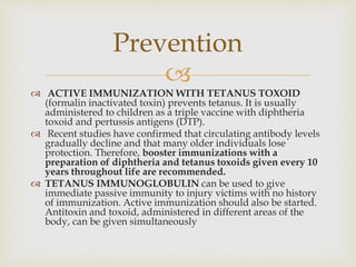 
 ACTIVE IMMUNIZATION WITH TETANUS TOXOID
(formalin inactivated toxin) prevents tetanus. It is usually
administered to children as a triple vaccine with diphtheria
toxoid and pertussis antigens (DTP).
 Recent studies have confirmed that circulating antibody levels
gradually decline and that many older individuals lose
protection. Therefore, booster immunizations with a
preparation of diphtheria and tetanus toxoids given every 10
years throughout life are recommended.
 TETANUS IMMUNOGLOBULIN can be used to give
immediate passive immunity to injury victims with no history
of immunization. Active immunization should also be started.
Antitoxin and toxoid, administered in different areas of the
body, can be given simultaneously
Prevention
 
