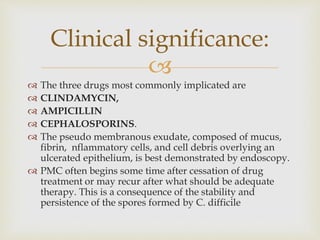 
 The three drugs most commonly implicated are
 CLINDAMYCIN,
 AMPICILLIN
 CEPHALOSPORINS.
 The pseudo membranous exudate, composed of mucus,
fibrin, nflammatory cells, and cell debris overlying an
ulcerated epithelium, is best demonstrated by endoscopy.
 PMC often begins some time after cessation of drug
treatment or may recur after what should be adequate
therapy. This is a consequence of the stability and
persistence of the spores formed by C. difficile
Clinical significance:
 