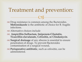 
 Drug resistance is common among the Bacteroides.
Metronidazole is the antibiotic of choice for B. fragilis
infections.
 Alternative choices include
 Ampicillin-Sulbactam, Imipenem-Cilastatin,
Ticarcillin-clavulanate, Cefoxitin, or Clindamycin.
 Surgical drainage of any abscess is essential to ensure
penetration of drugs. To prevent Bacteroides
contamination of a surgical wound,
 Perioperative antibiotic, such as cefoxitin, can be
administered.
Treatment and prevention:
 