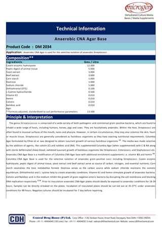 Technical Information
Anaerobic CNA Agar Base
Product Code : DM 2034
Application: Anaerobic CNA Agar is used for the selective isolation of anaerobic Streptococci.
or detecting faecal coliforms drinking in water waste water, seawater and foods samples by MPN Method.
Composition**
Ingredients Gms / Litre
Casein enzymic hydrolysate 12.000
Peptic digest of animal tissue 5.000
Yeast extract 3.000
Beef extract 3.000
Corn starch 1.000
Dextrose 1.000
Sodium chloride 5.000
Dithiothreitol (DTE) 0.100
L-Cystine hydrochloride 0.500
Vitamin K1 0.010
Hemin 0.010
Colistin 0.010
Nalidixic acid 0.010
Agar
**Formula adjusted, standardized to suit performance parameters 13.500
Principle & Interpretation
The genus Streptococcus is comprised of a wide variety of both pathogenic and commensal gram-positive bacteria, which are found to
inhabit a wide range of hosts, including humans, horses, pigs and cows. They are facultatively anaerobic. Within the host, Streptococci are
often found in mucosal surfaces of the mouth, nares and pharynx. However, in certain circumstances, they may also colonize the skin, heart
or muscle tissue. Streptococci are generally considered as fastidious organisms as they have exacting nutritional requirements. Columbia
Agar formulated by Ellner et al. was designed to obtain luxuriant growth of various fastidious organisms
(1)
. The media was made selective
by the addition of agents, like colistin (C) and nalidixic acid (NA). This supplemented Columbia Agar (when supplemented) with C & NA along
with sterile defibrinated sheep blood, exhibited luxuriant growth of fastidious organisms like Streptococci, Enterococci, and Staphylococci etc.
Anaerobic CNA Agar Base is a modification of Columbia CNA Agar base with additional enrichment supplements i.e. vitamin K1 and hemin
(2)
.
Columbia CNA Agar Base is used for the selective isolation of anaerobic gram-positive cocci including Streptococci. Casein enzymic
hydrolysate, peptic digest of animal tissue, yeast extract and beef extract serve as source of carbon, nitrogen, and essential nutrients. Corn
starch neutralizes the toxic metabolites formed. Dextrose serves as the carbon source while sodium chloride maintains the osmotic
equilibrium. Dithiothreitol and L- cystine help to create anaerobic conditions. Vitamin K1 and hemin stimulate growth of anaerobic bacteria.
Colistin and Nalidixic acid in the medium inhibit the growth of gram-negative enteric bacteria by disrupting the cell membrane and blocking
DNA replication respectively
(1,3)
. Prior to inoculation anaerobic CNA Agar plates should ideally be exposed to anaerobic conditions for 18-24
hours. Samples can be directly streaked on the plates. Incubation of inoculated plates should be carried out at 35-37°C under anaerobic
conditions for 48 hours. Negative cultures should be incubated for 7 day before reporting.
 