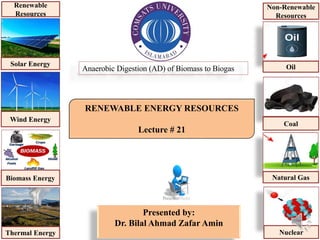 RENEWABLE ENERGY RESOURCES
Lecture # 21
Presented by:
Dr. Bilal Ahmad Zafar Amin
Anaerobic Digestion (AD) of Biomass to Biogas
Solar Energy
Wind Energy
Biomass Energy
Thermal Energy
Renewable
Resources
Oil
Coal
Natural Gas
Nuclear
Non-Renewable
Resources
 