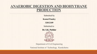 ANAEROBIC DIGESTION AND BIOHYTHANE
PRODUCTION
Submitted by
Kamal Pandey
32012109
Submitted to
Dr. S.K. Patidar
Department of Civil Engineering
National Institute of Technology, Kurukshetra
 