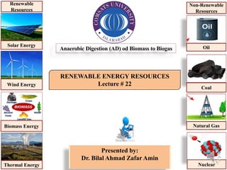 RENEWABLE ENERGY RESOURCES
Lecture # 22
Presented by:
Dr. Bilal Ahmad Zafar Amin
Anaerobic Digestion (AD) od Biomass to Biogas
Solar Energy
Wind Energy
Biomass Energy
Thermal Energy
Renewable
Resources
Oil
Coal
Natural Gas
Nuclear
Non-Renewable
Resources
 