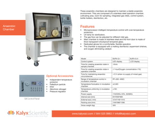 www.kalyxsci.com // 844 525 9963 // info@kalyxsci.com
Exposure Control, Done Right
Anaerobic
Chamber
•	 Independent temperature
protector
•	 Palladium particle
•	 Drier
•	 Allochroic silicagel
•	 Pressure regulator
These anaerobic chambers are designed to maintain a stable anaerobic
environment. They are composed of a stainless steel operation chamber,
cultivating area, room for sampling, integrated gas inlets, control system,
bottle holders, disinfection, etc.
•	 Microprocessor intelligent temperature control with over-temperature
protection.
•	 UV lamp for sterilization.
•	 The gas flow can be adjusted for different inlet gas.
•	 Main chamber is made of stainless steel and the front door is made of
thick transparent shockproof tempered glass.
•	 Dedicated gloves for a comfortable, flexible operation.
•	 The chamber is equipped with a melting disinfector, experiment shelves,
and oxygen eliminating catalyst.
Features
Model BJPX-G-I BJPX-G-II
Control system LED display LCD display
Time for creating anaerobic state in
sample chamber
<5min
Time for creating anaerobic state in
operation chamber
<1 hour(Oxygen concentration≤1%)
Time for maintaining anaerobic
circumstances
>12 h (when no supply of mixed gas)
Range of temperature-control in
incubation chamber
RT+30C~600C
Temperature fluctuation in incubation
chamber
±0.30C
Temperature uniformity in incubation
chamber
±10C
Power supply 110/220V±10%, 50/60Hz
Internal size (mm) 810*650*660
External size ( mm) 1210*740*1410
Packing size (mm) 1340*880*1590
Gross weight (kg) 320
Optional Accessories
GII Control Panel
 