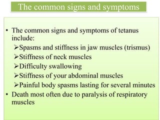 The common signs and symptoms
• The common signs and symptoms of tetanus
include:
➢Spasms and stiffness in jaw muscles (trismus)
➢Stiffness of neck muscles
➢Difficulty swallowing
➢Stiffness of your abdominal muscles
➢Painful body spasms lasting for several minutes
• Death most often due to paralysis of respiratory
muscles (Unlikely in this case)
 