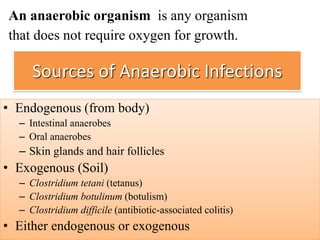 Sources of Anaerobic Infections
• Endogenous (from body)
– Intestinal anaerobes
– Oral anaerobes
– Skin glands and hair follicles
• Exogenous (Soil)
– Clostridium tetani (tetanus)
– Clostridium botulinum (botulism)
– Clostridium difficile (antibiotic-associated colitis)
• Either endogenous or exogenous
An anaerobic organism is any organism
that does not require oxygen for growth.
 