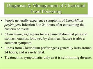 Diagnosis & Management of Clostridial
Food Poisoning
• People generally experience symptoms of Clostridium
perfringens infection 6 to 24 hours after consuming the
bacteria or toxins.
• Clostridium perfringens toxins cause abdominal pain and
stomach cramps, followed by diarrhea. Nausea is also a
common symptom.
• Illness from Clostridium perferingens generally lasts around
24 hours, and is rarely fatal.
• Treatment is symptomatic only as it is self limiting disease.
 