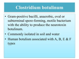 Clostridium botulinum
• Gram-positive bacilli, anaerobic, oval or
subterminal spore-forming, motile bacterium
with the ability to produce the neurotoxin
botulinum.
• Commonly isolated in soil and water
• Human botulism associated with A, B, E & F
types
 