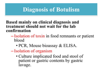 Diagnosis of Botulism
Based mainly on clinical diagnosis and
treatment should not wait for the lab
confirmation
–Isolation of toxin in food remnants or patient
blood
• PCR, Mouse bioassay & ELISA.
–Isolation of organism
• Culture implicated food and stool of
patient or gastric contents by gastric
lavage.
 