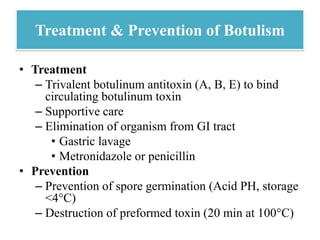 Treatment & Prevention of Botulism
• Treatment
– Trivalent botulinum antitoxin (A, B, E) to bind
circulating botulinum toxin
– Supportive care
– Elimination of organism from GI tract
• Gastric lavage
• Metronidazole or penicillin
• Prevention
– Prevention of spore germination (Acid PH, storage
<4°C)
– Destruction of preformed toxin (20 min at 100°C)
 