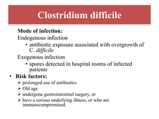 Clostridium difficile
Mode of infection:
Endogenous infection
• antibiotic exposure associated with overgrowth of
C. difficile
Exogenous infection
• spores detected in hospital rooms of infected
patients
• Risk factors:
➢ prolonged use of antibiotics
➢ Old age
➢ undergone gastrointestinal surgery, or
➢ have a serious underlying illness, or who are
immunocompromised.
 