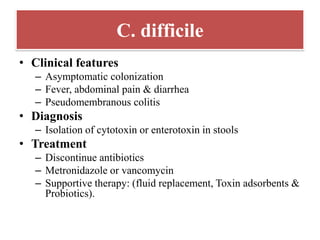 C. difficile
• Clinical features
– Asymptomatic colonization
– Fever, abdominal pain & diarrhea
– Pseudomembranous colitis
• Diagnosis
– Isolation of cytotoxin or enterotoxin in stools
• Treatment
– Discontinue antibiotics
– Metronidazole or vancomycin
– Supportive therapy: (fluid replacement, Toxin adsorbents &
Probiotics).
 