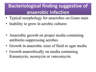 Bacteriological finding suggestive of
anaerobic infection
• Typical morphology for anaerobes on Gram stain
• Inability to grow in aerobic cultures
• Anaerobic growth on proper media containing
antibiotic-suppressing aerobes
• Growth in anaerobic zone of fluid or agar media
• Growth anaerobically on media containing
Kanamycin, neomycin or vancomycin.
 
