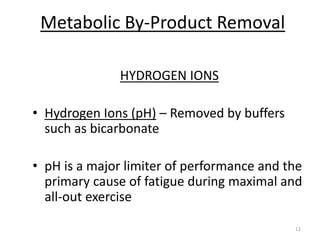 12
Metabolic By-Product Removal
HYDROGEN IONS
• Hydrogen Ions (pH) – Removed by buffers
such as bicarbonate
• pH is a major limiter of performance and the
primary cause of fatigue during maximal and
all-out exercise
 