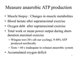 Measure anaerobic ATP production
• Muscle biopsy : Changes in muscle metabolites
• Blood lactate after supramaximal exercise
• Oxygen debt after supramaximal exercise
• Total work or mean power output during short-
duration maximal exercise
– Wingate test (30 s all-our cycling), 9-40% ATP
produced aerobically
– Tests < 60 s inadequate to exhaust anaerobic system
• Accumulated oxygen deficit
14
 