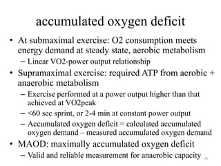 accumulated oxygen deficit
• At submaximal exercise: O2 consumption meets
energy demand at steady state, aerobic metabolism
– Linear VO2-power output relationship
• Supramaximal exercise: required ATP from aerobic +
anaerobic metabolism
– Exercise performed at a power output higher than that
achieved at VO2peak
– <60 sec sprint, or 2-4 min at constant power output
– Accumulated oxygen deficit = calculated accumulated
oxygen demand – measured accumulated oxygen demand
• MAOD: maximally accumulated oxygen deficit
– Valid and reliable measurement for anaerobic capacity 18
 