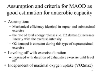 Assumption and criteria for MAOD as
good estimation for anaerobic capacity
• Assumption:
– Mechanical efficiency identical in supra- and submaximal
exercise
– the rate of total energy release (i.e. O2 demand) increases
linearly with the exercise intensity
– O2 demand is constant during this type of supramaximal
exercise
• Leveling off with exercise duration
– Increased with duration of exhaustive exercise until level
off
• Independent of maximal oxygen uptake (VO2max)
19
 